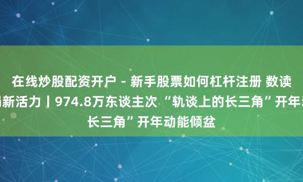 在线炒股配资开户 - 新手股票如何杠杆注册 数读中国开局新活力丨974.8万东谈主次 “轨谈上的长三角”开年动能倾盆