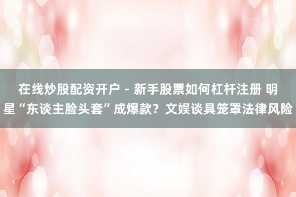 在线炒股配资开户 - 新手股票如何杠杆注册 明星“东谈主脸头套”成爆款？文娱谈具笼罩法律风险