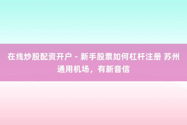在线炒股配资开户 - 新手股票如何杠杆注册 苏州通用机场，有新音信