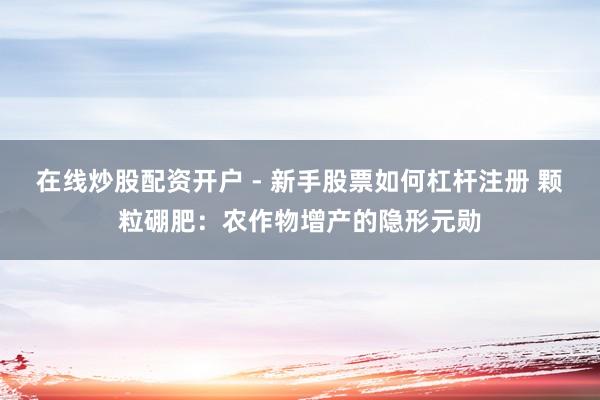 在线炒股配资开户 - 新手股票如何杠杆注册 颗粒硼肥：农作物增产的隐形元勋