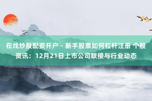 在线炒股配资开户 - 新手股票如何杠杆注册 个股资讯：12月21日上市公司联接与行业动态
